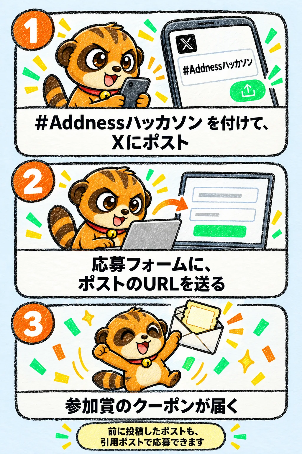 1 #Addnessハッカソン を付けて、Xにポスト。2 応募フォームに、ポストのURLを送る。3 参加賞のクーポンが届く。前に投稿したポストも、引用ポストで応募できます